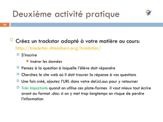 Deuxième activité pratique Créez un  trackstar adapté à votre matière ou cours:   http://trackstar.4teachers.org/trackstar/ S’inscrire Insérer les données Pensez à la question à laquelle l’élève doit répondre Cherchez le site web où il doit trouver la réponse à vos questions Une fois créé, ajoutez l’URL dans votre del.ici.ous pour y retourner Très important : quand on utilise ces plate-formes  il vaut mieux tout écrire avant au format .doc: si on y met trop longtemps on risque de perdre l’information 