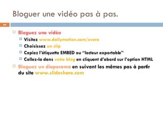 Bloguer une vidéo pas à pas. Bloguez une vidéo Visitez  www.dailymotion.com/cvera Choisissez  un clip Copiez l’étiquette EMBED ou “lecteur exportable” Collez-la dans  votre blog  en cliquant d’abord sur l’option HTML Bloguez un diaporama  en suivant les mêmes pas à partir du site  www.slideshare.com 
