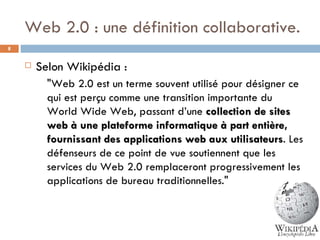 Web 2.0 : une définition collaborative. Selon Wikipédia :  " Web 2.0 est un terme souvent utilisé pour désigner ce qui est perçu comme une transition importante du World Wide Web, passant d’une  collection de sites web à une plateforme informatique à part entière, fournissant des applications web aux utilisateurs . Les défenseurs de ce point de vue soutiennent que les services du Web 2.0 remplaceront progressivement les applications de bureau traditionnelles ."  