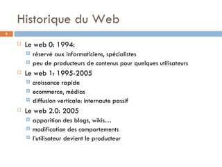 Historique du Web Le web 0: 1994:  réservé aux informaticiens, spécialistes peu de producteurs de contenus pour quelques utilisateurs Le web 1: 1995-2005 croissance rapide ecommerce, médias diffusion verticale: internaute passif Le web 2.0: 2005 apparition des blogs, wikis… modification des comportements l’utilisateur devient le producteur 