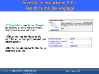 Investir le etourisme 2.0 :  les forums de voyage Tripadvisor , ou  YahooTravel   :  des forums à suivre régulièrement, pour répondre aux visiteurs.  Observer les tendances du marché et le comportement des internautes : Durée de vie importante de la réponse publiée. 