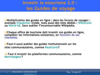 Investir le etourisme 2.0 :  les Guides de voyage Multiplication des guides en ligne : dans les forums de voyages : exemple  tripadvisor   inside , mais aussi des sites dédiés :  Wikitravel   ou  World 66 . Sans oublier l’incontournable Wikipédia. Chaque office de tourisme doit investir ces guides en ligne, compléter les informations existantes, en  fonction de ses clientèles. Faut-il aussi publier des guides institutionnels sur les  sites communautaires, comme  Realtravel ? Faut il investir les plateformes communautaires, comme  Monvoyageur ? 