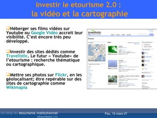 Investir le etourisme 2.0 :  la vidéo et la cartographie Héberger ses films vidéos sur Youtube ou  Google Vidéo  accroit leur visibilité. C’est encore très peu développé. Investir des sites dédiés comme  Travelistic . Le futur « Youtube» de l’etourisme : recherche thématique ou cartographique. Mettre ses photos sur  Flickr , en les géolocalisant; être repérable sur des sites de cartographie comme  Wikimapia 
