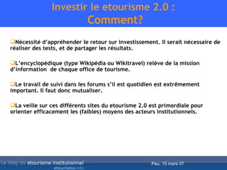 Investir le etourisme 2.0 :  Comment? Nécessité d‘appréhender le retour sur investissement. Il serait nécessaire de réaliser des tests, et de partager les résultats. L’encyclopédique (type Wikipédia ou Wikitravel) relève de la mission d’information  de chaque office de tourisme. Le travail de suivi dans les forums s’il est quotidien est extrêmement important. Il faut donc mutualiser. La veille sur ces différents sites du etourisme 2.0 est primordiale pour orienter efficacement les (faibles) moyens des acteurs institutionnels.  
