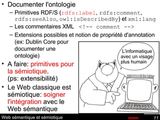 Web sémantique et sémiotique Documenter l'ontologie Primitives RDF/S ( rdfs:label ,  rdfs:comment ,  rdfs:seeAlso ,  owl:isDescribedBy ) et  xml:lang   Les commentaires XML  <!-- comment --> Extensions possibles et notion de propriété d'annotation (ex: Dublin Core pour documenter une ontologie) A faire:  primitives pour la sémiotique . (ps: extensibilité) Le Web classique est sémiotique:  soigner  l'intégration  avec le Web sémantique L'informatique avec un visage plus humain zoom 