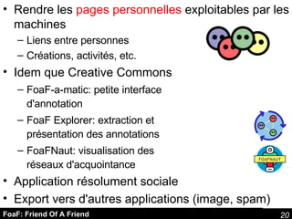 FoaF: Friend Of A Friend Rendre les  pages personnelles  exploitables par les machines Liens entre personnes Créations, activités, etc. Idem que Creative Commons FoaF-a-matic: petite interface d'annotation FoaF Explorer: extraction et présentation des annotations  FoaFNaut: visualisation des réseaux d'acquointance Application résolument sociale Export vers d'autres applications (image, spam) 