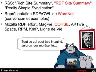 Et tant d'autres… RSS: "Rich Site Summary", " RDF Site Summary ", "Really Simple Syndication" Représentation RDF/OWL de  WordNet  (conversion et exemples) Mozilla RDF effort,  MagPie,  COHSE , AKTive Space, RPM, KmP, Ligne de Vie exemple Tout ce qui peut être imaginé, sera un jour représenté… 