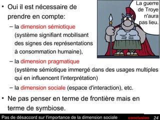 Pas de désaccord sur l'importance de la dimension sociale Oui il est nécessaire de prendre en compte: la  dimension sémiotique (système signifiant mobilisant des signes des représentations à consommation humaine), la  dimension pragmatique (système sémiotique immergé dans des usages multiples qui en influencent l'interprétation)  la  dimension sociale  (espace d'interaction), etc. Ne pas penser en terme de frontière mais en terme de symbiose. La guerre de Troye n'aura pas lieu. conclusion 