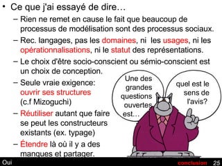 Oui Ce que j'ai essayé de dire… Rien ne remet en cause le fait que beaucoup de processus de modélisation sont des processus sociaux. Rec. langages, pas les  domaines , ni  les  usages , ni les  opérationnalisations , ni le  statut  des représentations. Le choix d'être socio-conscient ou sémio-conscient est un choix de conception. Seule vraie exigence:  ouvrir ses structures (c.f Mizoguchi) Réutiliser  autant que faire se peut les constructeurs existants (ex. typage) Étendre  là où il y a des manques et partager. conclusion Une des grandes questions ouvertes est…  .  quel est le sens de l'avis?  