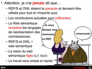 Attention, je n'ai  jamais  dit que… RDF/S et OWL étaient la  panacée  et devaient être utilisés pour tout et n'importe quoi; Les contributions actuelles sont  suffisantes ; Le Web sémantique remplace  les langages de représentation des connaissances; RDF/S et OWL = web sémantique La vision du web sémantique  figée  (c.f. tour) Le travail sera simple et rapide Non Je vous déclare mes hormones en RDF. <charmant/> conclusion 