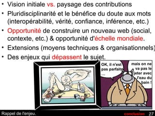 Rappel de l'enjeu. Vision initiale  vs.  paysage des contributions Pluridisciplinarité et le bénéfice du doute aux mots (interopérabilité, vérité, confiance, inférence, etc.) Opportunité  de construire un nouveau web (social, contexte, etc.) & opportunité d' échelle mondiale . Extensions (moyens techniques & organisationnels) Des enjeux qui  dépassent  le sujet. OK, il n'est pas parfait … mais on ne va pas le jeter avec l'eau du bain ! conclusion 