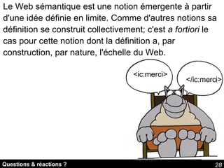 Questions & réactions ? <ic:merci> </ic:merci> Le Web sémantique est une notion émergente à partir d'une idée définie en limite. Comme d'autres notions sa définition se construit collectivement; c'est  a fortiori  le cas pour cette notion dont la définition a, par construction, par nature, l'échelle du Web. 