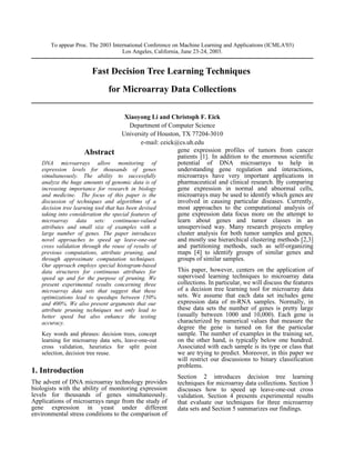 To appear Proc. The 2003 International Conference on Machine Learning and Applications (ICMLA'03)
                                    Los Angeles, California, June 23-24, 2003.


                       Fast Decision Tree Learning Techniques
                              for Microarray Data Collections

                                       Xiaoyong Li and Christoph F. Eick
                                         Department of Computer Science
                                      University of Houston, TX 77204-3010
                                              e-mail: ceick@cs.uh.edu
                     Abstract                               gene expression profiles of tumors from cancer
                                                            patients [1]. In addition to the enormous scientific
   DNA microarrays allow monitoring of                      potential of DNA microarrays to help in
   expression levels for thousands of genes                 understanding gene regulation and interactions,
   simultaneously. The ability to successfully              microarrays have very important applications in
   analyze the huge amounts of genomic data is of           pharmaceutical and clinical research. By comparing
   increasing importance for research in biology            gene expression in normal and abnormal cells,
   and medicine. The focus of this paper is the             microarrays may be used to identify which genes are
   discussion of techniques and algorithms of a             involved in causing particular diseases. Currently,
   decision tree learning tool that has been devised        most approaches to the computational analysis of
   taking into consideration the special features of        gene expression data focus more on the attempt to
   microarray data sets: continuous-valued                  learn about genes and tumor classes in an
   attributes and small size of examples with a             unsupervised way. Many research projects employ
   large number of genes. The paper introduces              cluster analysis for both tumor samples and genes,
   novel approaches to speed up leave-one-out               and mostly use hierarchical clustering methods [2,3]
   cross validation through the reuse of results of         and partitioning methods, such as self-organizing
   previous computations, attribute pruning, and            maps [4] to identify groups of similar genes and
   through approximate computation techniques.              groups of similar samples.
   Our approach employs special histogram-based
   data structures for continuous attributes for         This paper, however, centers on the application of
   speed up and for the purpose of pruning. We           supervised learning techniques to microarray data
   present experimental results concerning three         collections. In particular, we will discuss the features
   microarray data sets that suggest that these          of a decision tree learning tool for microarray data
   optimizations lead to speedups between 150%           sets. We assume that each data set includes gene
   and 400%. We also present arguments that our          expression data of m-RNA samples. Normally, in
   attribute pruning techniques not only lead to         these data sets the number of genes is pretty large
   better speed but also enhance the testing             (usually between 1000 and 10,000). Each gene is
   accuracy.                                             characterized by numerical values that measure the
                                                         degree the gene is turned on for the particular
   Key words and phrases: decision trees, concept        sample. The number of examples in the training set,
   learning for microarray data sets, leave-one-out      on the other hand, is typically below one hundred.
   cross validation, heuristics for split point          Associated with each sample is its type or class that
   selection, decision tree reuse.                       we are trying to predict. Moreover, in this paper we
                                                         will restrict our discussions to binary classification
                                                         problems.
1. Introduction
                                                         Section 2 introduces decision tree learning
The advent of DNA microarray technology provides         techniques for microarray data collections. Section 3
biologists with the ability of monitoring expression     discusses how to speed up leave-one-out cross
levels for thousands of genes simultaneously.            validation. Section 4 presents experimental results
Applications of microarrays range from the study of      that evaluate our techniques for three microarrray
gene expression in yeast under different                 data sets and Section 5 summarizes our findings.
environmental stress conditions to the comparison of
 