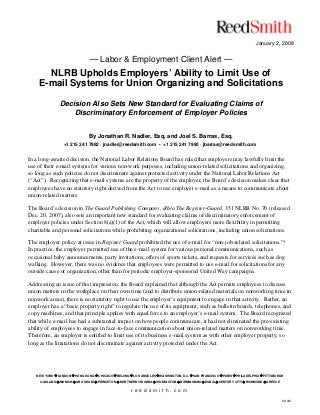 January 2, 2008
— Labor & Employment Client Alert —
NLRB Upholds Employers’ Ability to Limit Use of
E-mail Systems for Union Organizing and Solicitations
Decision Also Sets New Standard for Evaluating Claims of
Discriminatory Enforcement of Employer Policies
By Jonathan R. Nadler, Esq. and Joel S. Barras, Esq.
+1 215 241 7982 · jnadler@reedsmith.com • +1 215 241 7990 · jbarras@reedsmith.com
NEW YORK LONDON HONG KONG CHICAGO BEIJING LOS ANGELES WASHINGTON, D.C. SAN FRANCISCO PARIS PHILADELPHIA PITTSBURGH
OAKLAND MUNICH ABU DHABI PRINCETON NORTHERN VIRGINIA WILMINGTON BIRMINGHAM DUBAI CENTURY CITY RICHMOND GREECE
r e e d s m i t h . c o m
08-001
In a long-awaited decision, the National Labor Relations Board has ruled that employers may lawfully limit the
use of their e-mail systems for various non-work purposes, including union-related solicitations and organizing,
so long as such policies do not discriminate against protected activity under the National Labor Relations Act
(“Act”). Recognizing that e-mail systems are the property of the employer, the Board’s decision makes clear that
employees have no statutory right derived from the Act to use employer e-mail as a means to communicate about
union-related matters.
The Board’s decision in The Guard Publishing Company, d/b/a The Register-Guard, 351 NLRB No. 70 (released
Dec. 20, 2007), also sets an important new standard for evaluating claims of discriminatory enforcement of
employer policies under Section 8(a)(1) of the Act, which will allow employers more flexibility in permitting
charitable and personal solicitations while prohibiting organizational solicitations, including union solicitations.
The employer policy at issue in Register Guard prohibited the use of e-mail for “non-job-related solicitations.”*
In practice, the employer permitted use of the e-mail system for various personal communications, such as
occasional baby announcements, party invitations, offers of sports tickets, and requests for services such as dog
walking. However, there was no evidence that employees were permitted to use e-mail for solicitations for any
outside cause or organization, other than for periodic employer-sponsored United Way campaigns.
Addressing an issue of first impression, the Board explained that although the Act permits employees to discuss
union matters in the workplace on their own time (and to distribute union-related materials on nonworking time in
nonwork areas), there is no statutory right to use the employer’s equipment to engage in that activity. Rather, an
employer has a “basic property right” to regulate the use of its equipment, such as bulletin boards, telephones, and
copy machines, and that principle applies with equal force to an employer’s e-mail system. The Board recognized
that while e-mail has had a substantial impact on how people communicate, it had not eliminated the pre-existing
ability of employees to engage in face-to-face communication about union-related matters on nonworking time.
Therefore, an employer is entitled to limit use of its business e-mail system as with other employer property, so
long as the limitations do not discriminate against activity protected under the Act.
 