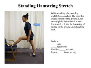 Standing Hamstring Stretch
               While standing, place one leg,
               slightly bent, on chair. The other leg
               should remain on the ground. Lean
               torso slightly forward until a pain-
               free stretch is felt in the hamstring of
               the leg on the ground. Avoid arching
               back.




               Perform:
                     sets
                     repetitions
               Hold for        seconds
               Repeat        times per day
 