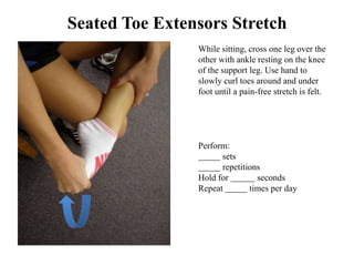 Seated Toe Extensors Stretch
                While sitting, cross one leg over the
                other with ankle resting on the knee
                of the support leg. Use hand to
                slowly curl toes around and under
                foot until a pain-free stretch is felt.




                Perform:
                      sets
                      repetitions
                Hold for        seconds
                Repeat        times per day
 
