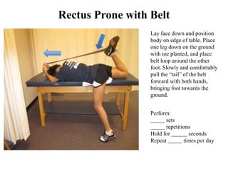 Rectus Prone with Belt
                  Lay face down and position
                  body on edge of table. Place
                  one leg down on the ground
                  with toe planted, and place
                  belt loop around the other
                  foot. Slowly and comfortably
                  pull the “tail” of the belt
                  forward with both hands,
                  bringing foot towards the
                  ground.


                  Perform:
                        sets
                        repetitions
                  Hold for        seconds
                  Repeat        times per day
 