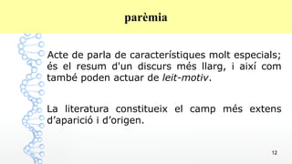 12
parèmia
Acte de parla de característiques molt especials;
és el resum d'un discurs més llarg, i així com
també poden actuar de leit-motiv.
La literatura constitueix el camp més extens
d’aparició i d’origen.
 