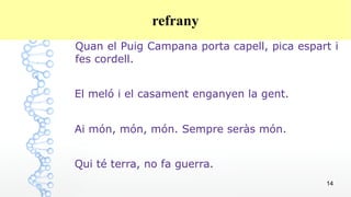 14
refrany
Quan el Puig Campana porta capell, pica espart i
fes cordell.
El meló i el casament enganyen la gent.
Ai món, món, món. Sempre seràs món.
Qui té terra, no fa guerra.
 