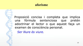 17
aforisme
Proposició concisa i completa que implica
una fórmula sentenciosa que pretén
adoctrinar el lector o que aquest faça un
examen de consciència personal.
Ser lliure és viure.
 