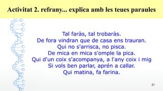21
Activitat 2. refrany... explica amb les teues paraules
Tal faràs, tal trobaràs.
De fora vindran que de casa ens trauran.
Qui no s'arrisca, no pisca.
De mica en mica s'omple la pica.
Qui d'un coix s'acompanya, a l'any coix i mig
Si vols ben parlar, aprén a callar.
Qui matina, fa farina.
 