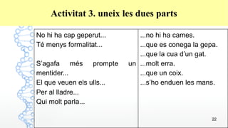 22
Activitat 3. uneix les dues parts
No hi ha cap geperut...
Té menys formalitat...
S’agafa més prompte un
mentider...
El que veuen els ulls...
Per al lladre...
Qui molt parla...
...no hi ha cames.
...que es conega la gepa.
...que la cua d’un gat.
...molt erra.
...que un coix.
...s’ho enduen les mans.
 