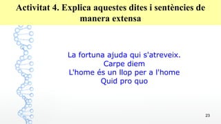 23
Activitat 4. Explica aquestes dites i sentències de
manera extensa
La fortuna ajuda qui s'atreveix.
Carpe diem
L'home és un llop per a l'home
Quid pro quo
 