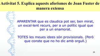 24
Activitat 5. Explica aquests aforismes de Joan Fuster de
manera extensa
APARENTAR que es claudica pot ser, ben mirat,
un excel·lent recurs, per a un polític igual que
per a un enamorat.
TOTES les meues idees són provisionals. (Però
que conste que no ho dic amb orgull.)
 