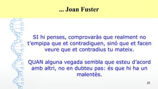 25
... Joan Fuster
SI hi penses, comprovaràs que realment no
t’empipa que et contradiguen, sinó que et facen
veure que et contradius tu mateix.
QUAN alguna vegada sembla que esteu d’acord
amb altri, no en dubteu pas: és que hi ha un
malentès.
 