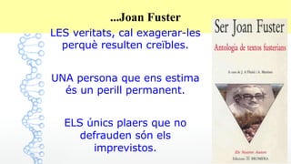 26
...Joan Fuster
LES veritats, cal exagerar-les
perquè resulten creïbles.
UNA persona que ens estima
és un perill permanent.
ELS únics plaers que no
defrauden són els
imprevistos.
 