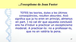 27
...l'esceptisme de Joan Fuster
TOTES les teories, dutes a les últimes
conseqüències, resulten absurdes. Això
significa que ja ho eren en principi, almenys
en part. I no cal dir que aquesta conclusió
ens ha d’induir a practicar un escepticisme
moderat. A practicar-lo: no a professar-lo,
que no en valdria la pena.
 