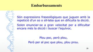 29
Embarbussaments
Són expressions fraseològiques que juguen amb la
repetició d’un so o síl·laba que en dificulta la dicció.
Solen enunciar-se a gran velocitat per a dificultar
encara més la dicció i buscar l’equívoc.
Plou poc, però plou,
Però per al poc que plou, plou prou.
 