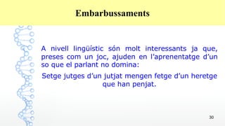 30
Embarbussaments
A nivell lingüístic són molt interessants ja que,
preses com un joc, ajuden en l’aprenentatge d’un
so que el parlant no domina:
Setge jutges d’un jutjat mengen fetge d’un heretge
que han penjat.
 