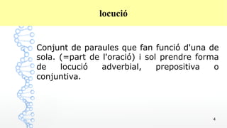 4
locució
Conjunt de paraules que fan funció d'una de
sola. (=part de l'oració) i sol prendre forma
de locució adverbial, prepositiva o
conjuntiva.
 