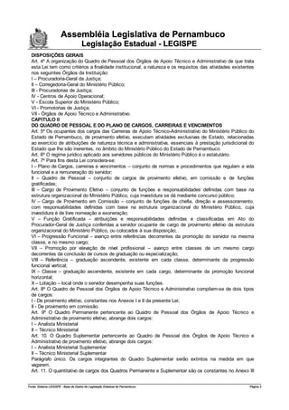Assembléia Legislativa de Pernambuco
                                     Legislação Estadual - LEGISPE
  DISPOSIÇÕES GERAIS
  Art. 4º A organização do Quadro de Pessoal dos Órgãos de Apoio Técnico e Administrativo de que trata
  esta Lei tem como critérios a finalidade institucional, a natureza e os requisitos das atividades existentes
  nos seguintes Órgãos da Instituição:
  I – Procuradoria-Geral da Justiça;
  II – Corregedoria-Geral do Ministério Público;
  III - Procuradorias de Justiça;
  IV - Centros de Apoio Operacional;
  V - Escola Superior do Ministério Público;
  VI - Promotorias de Justiça;
  VII - Órgãos de Apoio Técnico e Administrativo.
  CAPITULO II
  DO QUADRO DE PESSOAL E DO PLANO DE CARGOS, CARREIRAS E VENCIMENTOS
  Art. 5º Os ocupantes dos cargos das Carreiras de Apoio Técnico-Administrativo do Ministério Público do
  Estado de Pernambuco, de provimento efetivo, executam atividades exclusivas de Estado, relacionadas
  ao exercício de atribuições de natureza técnica e administrativa, essenciais à prestação jurisdicional do
  Estado que lhe são inerentes, no âmbito do Ministério Público do Estado de Pernambuco.
  Art. 6º O regime jurídico aplicado aos servidores públicos do Ministério Público é o estatutário.
  Art. 7º Para fins desta Lei considera-se:
  I – Plano de Cargos, carreiras e vencimentos – conjunto de normas e procedimentos que regulam a vida
  funcional e a remuneração do servidor;
  II – Quadro de Pessoal – conjunto de cargos de provimento efetivo, em comissão e de funções
  gratificadas;
  III – Cargo de Provimento Efetivo – conjunto de funções e responsabilidades definidas com base na
  estrutura organizacional do Ministério Público, cuja investidura se dá mediante concurso público;
  IV – Cargo de Provimento em Comissão – conjunto de funções de chefia, direção e assessoramento,
  com responsabilidades definidas com base na estrutura organizacional do Ministério Público, cuja
  investidura é de livre nomeação e exoneração;
  V – Função Gratificada – atribuições e responsabilidades definidas e classificadas em Ato do
  Procurador-Geral de Justiça conferidas a servidor ocupante de cargo de provimento efetivo da estrutura
  organizacional do Ministério Público, ou colocados à sua disposição;
  VI – Progressão Funcional – avanço entre referências decorrentes da promoção do servidor na mesma
  classe, e no mesmo cargo;
  VII – Promoção por elevação de nível profissional – avanço entre classes de um mesmo cargo
  decorrentes da conclusão de cursos de graduação ou especialização;
  VIII – Referência – graduação ascendente, existente em cada classe, determinante da progressão
  funcional vertical;
  IX – Classe – graduação ascendente, existente em cada cargo, determinante da promoção funcional
  horizontal;
  X – Lotação – local onde o servidor desempenha suas funções.
  Art. 8º O Quadro de Pessoal dos Órgãos de Apoio Técnico e Administrativo compõem-se de dois tipos
  de cargos:
  I - De provimento efetivo, constantes nos Anexos I e II da presente Lei;
  II - De provimento em comissão.
  Art. 9º O Quadro Permanente pertencente ao Quadro de Pessoal dos Órgãos de Apoio Técnico e
  Administrativo de provimento efetivo, abrange dois cargos:
  I – Analista Ministerial
  II – Técnico Ministerial
  Art. 10. O Quadro Suplementar pertencente ao Quadro de Pessoal dos Órgãos de Apoio Técnico e
  Administrativo de provimento efetivo, abrange dois cargos:
  I – Analista Ministerial Suplementar
  II – Técnico Ministerial Suplementar
  Parágrafo único. Os cargos integrantes do Quadro Suplementar serão extintos na medida em que
  vagarem.
  Art. 11. O quantitativo de cargos dos Quadros Permanente e Suplementar são os constantes no Anexo III


Fonte: Sistema LEGISPE - Base de Dados de Legislação Estadual de Pernambuco                                Página 3
 