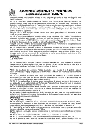 Assembléia Legislativa de Pernambuco
                                     Legislação Estadual - LEGISPE
  serão remunerados com acréscimo mínimo de 50% (cinqüenta por cento) a mais em relação à hora
  normal de trabalho.
  Art. 32. A Gratificação pela Participação no Cadastro e na Elaboração da Folha de Pagamento do
  Ministério Público criada pela Lei 12.342/2003 fica transformada em Adicional pela Participação no
  Cadastro e na Elaboração da Folha de Pagamento, desde a data de sua criação, podendo ser atribuída
  até o limite de 15 (quinze) servidores com efetivo exercício na Diretoria de Recursos Humanos e que
  executem atribuições relacionadas aos processos de cadastro, elaboração, confecção, análise ou
  controle de folha de pagamento.
  Parágrafo único. A retribuição pelo adicional passará a ser, com a vigência desta Lei, equivalente ao valor
  da função gratificada FGMP-1.
  Art. 33. A retribuição equivalente à remuneração de função gratificada, nível FGMP-2, concedida aos
  servidores designados para integrar comissão ou grupo de trabalho, em caráter permanente ou
  temporário, criada pela Lei 12.342/2003 fica transformada em Adicional para integrar Comissão ou Grupo
  de Trabalho, desde a data de sua criação, no valor de função gratificada, FGMP-2.
  Parágrafo único. Os servidores designados para integrar a Comissão Permanente de Licitação perceberá
  a retribuição equivalente à função gratificada FGMP-3.
  Art. 34. Os servidores do Ministério Público e os servidores à disposição do Ministério Público poderão
  receber o adicional noturno quando realizarem serviço prestado em horário compreendido entre 22 (vinte e
  duas) horas de um dia e 5 (cinco) horas do dia seguinte, o qual terá o valor acrescido de 25% (vinte e
  cinco por cento) sobre a hora normal. Em se tratando de serviço extraordinário, o acréscimo de 25%
  incidirá sobre a remuneração do serviço extraordinário.
  CAPITULO V
  DOS BENEFÍCIOS

  Art. 35. Os servidores do Ministério Público constantes nos Anexos I e II e os servidores à disposição
  poderão receber ao auxílio-refeição a ser pago em pecúnia, no valor mensal equivalente a 22 (vinte e
  duas) vezes o valor fixado por Portaria do Procurador-Geral de Justiça.

  Art.36. Os servidores do Ministério Público constantes nos Anexos I e II poderão receber
  auxílio-alimentação a ser pago em pecúnia, no valor mensal a ser fixado por Portaria do Procurador-Geral
  de Justiça.
  Art. 37. Os servidores ocupantes dos cargos constantes nos Anexos I e II poderão receber o
  auxílio-transporte, a ser pago em pecúnia, mediante o desconto de 1% sobre o vencimento-base, na
  proporção de 22 dias multiplicados por dois deslocamentos.
  Art. 38. A Procuradoria-Geral de Justiça poderá instituir bolsa de estudo para curso de graduação e
  pós-graduação, a ser regulamentada por Portaria do Procurador-Geral de Justiça para os servidores
  ocupantes dos cargos constantes nos Anexos I e II.
  Art. 39. O Ministério Público poderá firmar convênios com o sindicato de servidores e associações de
  membros da instituição com vistas à manutenção de serviços assistenciais e culturais aos servidores do
  Ministério Público constantes nos anexos I e II.
  Art. 40. O servidor designado de ofício ou a pedido para servir em outra sede fará jus ao recebimento de
  ajuda de custo, desde que comprove a efetiva realização de despesas de deslocamento, não podendo a
  mesma exceder ao seu vencimento básico.
  CAPITULO VI
  DAS FUNÇÕES GRATIFICADAS
  Art. 41. As Funções Gratificadas FGMP-1 a FGMP-8 compreendem as atividades de direção, chefia,
  assessoramento e assistência e serão exercidas, em no mínimo 70% (setenta por cento) do seu
  quantitativo, por servidores integrantes dos cargos constantes nos Anexos I e II da presente Lei.
  § 1º As FGMP-6 a FGMP-8 serão consideradas cargos em comissão quando seus ocupantes não
  tiverem vínculo efetivo com a Administração Pública.
  § 2º Os requisitos e atribuições básicas para os cargos de provimento em comissão são os constantes
  no Anexo V.
  Art. 42. Os valores das Funções Gratificadas – FGMP são os constantes do Anexo VII.
  Art. 43. As funções gratificadas e seus quantitativos são as constantes no Anexo VIII desta Lei.
  Art. 44. A designação para o exercício das funções gratificadas recairá, preferencialmente, sobre os


Fonte: Sistema LEGISPE - Base de Dados de Legislação Estadual de Pernambuco                               Página 6
 