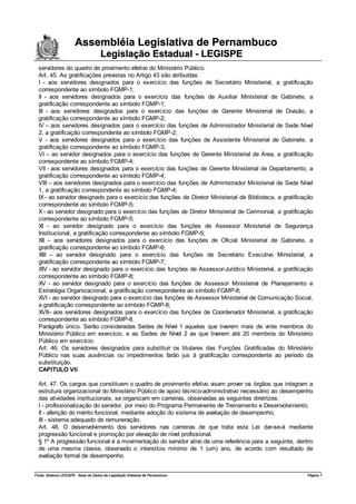 Assembléia Legislativa de Pernambuco
                                     Legislação Estadual - LEGISPE
  servidores do quadro de provimento efetivo do Ministério Público.
  Art. 45. As gratificações previstas no Artigo 43 são atribuídas:
  I - aos servidores designados para o exercício das funções de Secretário Ministerial, a gratificação
  correspondente ao símbolo FGMP-1;
  II - aos servidores designados para o exercício das funções de Auxiliar Ministerial de Gabinete, a
  gratificação correspondente ao símbolo FGMP-1;
  III - aos servidores designados para o exercício das funções de Gerente Ministerial de Divisão, a
  gratificação correspondente ao símbolo FGMP-2;
  IV – aos servidores designados para o exercício das funções de Administrador Ministerial de Sede Nível
  2, a gratificação correspondente ao símbolo FGMP-2;
  V - aos servidores designados para o exercício das funções de Assistente Ministerial de Gabinete, a
  gratificação correspondente ao símbolo FGMP-3;
  VI – ao servidor designados para o exercício das funções de Gerente Ministerial de Área, a gratificação
  correspondente ao símbolo FGMP-4;
  VII - aos servidores designados para o exercício das funções de Gerente Ministerial de Departamento, a
  gratificação correspondente ao símbolo FGMP-4;
  VIII – aos servidores designados para o exercício das funções de Administrador Ministerial de Sede Nível
  1, a gratificação correspondente ao símbolo FGMP-4;
  IX - ao servidor designado para o exercício das funções de Diretor Ministerial de Biblioteca, a gratificação
  correspondente ao símbolo FGMP-5;
  X - ao servidor designado para o exercício das funções de Diretor Ministerial de Cerimonial, a gratificação
  correspondente ao símbolo FGMP-5;
  XI - ao servidor designado para o exercício das funções de Assessor Ministerial de Segurança
  Institucional, a gratificação correspondente ao símbolo FGMP-5;
  XII – aos servidores designados para o exercício das funções de Oficial Ministerial de Gabinete, a
  gratificação correspondente ao símbolo FGMP-6;
  XIII – ao servidor designado para o exercício das funções de Secretário Executivo Ministerial, a
  gratificação correspondente ao símbolo FGMP-7;
  XIV - ao servidor designado para o exercício das funções de Assessor-Jurídico Ministerial, a gratificação
  correspondente ao símbolo FGMP-8;
  XV - ao servidor designado para o exercício das funções de Assessor Ministerial de Planejamento e
  Estratégia Organizacional, a gratificação correspondente ao símbolo FGMP-8;
  XVI - ao servidor designado para o exercício das funções de Assessor Ministerial de Comunicação Social,
  a gratificação correspondente ao símbolo FGMP-8;
  XVII– aos servidores designados para o exercício das funções de Coordenador Ministerial, a gratificação
  correspondente ao símbolo FGMP-8.
  Parágrafo único. Serão consideradas Sedes de Nível 1 aquelas que tiverem mais de vinte membros do
  Ministério Público em exercício, e as Sedes de Nível 2 as que tiverem até 20 membros do Ministério
  Público em exercício.
  Art. 46. Os servidores designados para substituir os titulares das Funções Gratificadas do Ministério
  Público nas suas ausências ou impedimentos farão jus à gratificação correspondente ao período da
  substituição.
  CAPITULO VII

  Art. 47. Os cargos que constituem o quadro de provimento efetivo visam prover os órgãos que integram a
  estrutura organizacional do Ministério Público de apoio técnico-administrativo necessário ao desempenho
  das atividades institucionais, se organizam em carreiras, observadas as seguintes diretrizes:
  I - profissionalização do servidor, por meio do Programa Permanente de Treinamento e Desenvolvimento;
  II - aferição do mérito funcional, mediante adoção do sistema de avaliação de desempenho;
  III - sistema adequado de remuneração.
  Art. 48. O desenvolvimento dos servidores nas carreiras de que trata esta Lei dar-se-á mediante
  progressão funcional e promoção por elevação de nível profissional.
  § 1º A progressão funcional é a movimentação do servidor ativo de uma referência para a seguinte, dentro
  de uma mesma classe, observado o interstício mínimo de 1 (um) ano, de acordo com resultado de
  avaliação formal de desempenho.


Fonte: Sistema LEGISPE - Base de Dados de Legislação Estadual de Pernambuco                                Página 7
 