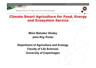 Climate Smart Agriculture for Food, Energy
         and Ecosystem Service


                           Bhim Bahadur Ghaley
                             John Roy Porter

     Department of Agriculture and Ecology
            Faculty of Life Sciences
           University of Copenhagen

   Place, date, unit, occasion etc.
   Slide 1
 