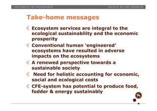 Take-home messages
€  Ecosystem services are integral to the
   ecological sustainability and the economic
   prosperity
€  Conventional human ‘engineered’
   ecosystems have resulted in adverse
   impacts on the ecosystems
€  A renewed perspective towards a
   sustainable society
€  Need for holistic accounting for economic,
   social and ecological costs
€  CFE-system has potential to produce food,
   fodder & energy sustainably
Place, date, unit, occasion etc.
Slide 11
 
