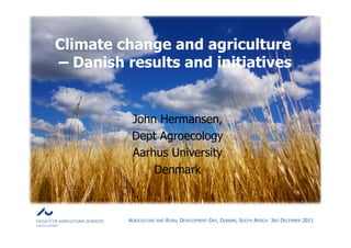 Climate change and agriculture
– Danish results and initiatives


          John Hermansen,
          Dept Agroecology
          Aarhus University
              Denmark



         AGRICULTURE   AND   RURAL DEVELOPMENT DAY, DURBAN, SOUTH AFRICA 3RD DECEMBER 2011
 