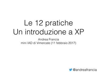 @andreafrancia
Le 12 pratiche
Un introduzione a XP
Andrea Francia
mini IAD di Vimercate (11 febbraio 2017)
 