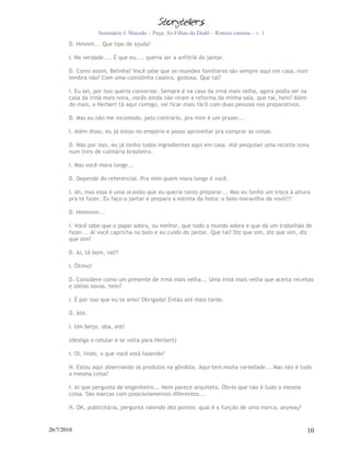 Seminário J. Macedo – Peça: As Filhas do Dodô – Roteiro cinema – v. 1
       D. Hmmm... Que tipo de ajuda?

       I. Na verdade.... É que eu.... queria ser a anfitriã do jantar.

       D. Como assim, Belinha? Você sabe que as reuniões familiares são sempre aqui em casa, num
       lembra não? Com uma comidinha caseira, gostosa. Que tal?

       I. Eu sei, por isso queria conversar. Sempre é na casa da irmã mais velha, agora podia ser na
       casa da irmã mais nova, vocês ainda não viram a reforma da minha sala, que tal, hein? Além
       do mais, o Herbert tá aqui comigo, vai ficar mais fácil com duas pessoas nos preparativos.

       D. Mas eu não me incomodo, pelo contrário, pra mim é um prazer...

       I. Além disso, eu já estou no empório e posso aproveitar pra comprar as coisas.

       D. Não por isso, eu já tenho todos ingredientes aqui em casa. Até pesquisei uma receita nova
       num livro de culinária brasileira.

       I. Mas você mora longe...

       D. Depende do referencial. Pra mim quem mora longe é você.

       I. Ah, mas essa é uma ocasião que eu queria tanto preparar... Mas eu tenho um troca à altura
       pra te fazer. Eu faço o jantar e prepara a estrela da festa: o bolo maravilha da vovó!!!

       D. Hmmmm...

       I. Você sabe que o papai adora, ou melhor, que todo o mundo adora e que dá um trabalhão de
       fazer... Aí você capricha no bolo e eu cuido do jantar. Que tal? Diz que sim, diz que sim, diz
       que sim?

       D. Ai, tá bom, vai?!

       I. Ótimo!

       D. Considere como um presente de irmã mais velha... Uma irmã mais velha que aceita receitas
       e idéias novas, hein?

       I. É por isso que eu te amo! Obrigada! Então até mais tarde.

       D. Até.

       I. Um beijo, oba, até!

       (desliga o celular e se volta para Herbert)

       I. Oi, lindo, o que você está fazendo?

       H. Estou aqui observando os produtos na gôndola. Aqui tem muita variedade... Mas não é tudo
       a mesma coisa?

       I. Ai que pergunta de engenheiro... Nem parece arquiteto. Óbvio que não é tudo a mesma
       coisa. São marcas com posicionamentos diferentes...

       H. OK, publicitária, pergunta valendo dez pontos: qual é a função de uma marca, anyway?


26/7/2010                                                                                              10
 