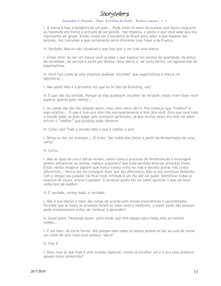 Seminário J. Macedo – Peça: As Filhas do Dodô – Roteiro cinema – v. 1
       I. A marca é tipo a bandeira de um país... Pode estar no meio do oceano num barco cargueiro
       ou hasteada em frente à entrada de um prédio, não importa, o ponto é que você sabe que ela
       representa um grupo. Então, basta ver a bandeira do Brasil para saber o que esperar das
       pessoas, dos costumes e que certamente seria diferente caso fosse a da França.

       H. Verdade. Mas eu não visualizei o que isso tem a ver com uma marca.

       I. Então mira: ao ver um marca você já sabe o que esperar em termos de qualidade, de preço,
       de variedade, de serviço e assim por diante. Uma marca é, de certa forma, um aglomerado de
       expectativas.

       H. Você fala como se uma empresa pudesse "escolher" que expectativas a marca vai
       aglomerar...

       I. Mas pode! Não é a primeira vez que eu te falo de branding, vai?

       H. É que não faz sentido. Porque se elas pudessem escolher de verdade, todas iriam fazer você
       esperar apenas pelo melhor...

       I. As coisas não são tão simples assim, mon chéri (mon xêrri). Pra começar que “melhor” é
       algo relativo... O que é bom pra mim não necessariamente é bom pra você. Fora que nem todo
       o mundo pode ou quer pagar pelo premium (prímium), já que muitas vezes ela nem vai saber
       extrair o “melhor” que produto pode oferecer.

       H. Como não? Todo o mundo sabe o que é melhor e pior.

       I. Deixa eu dar um exemplo... O vinho. São todos eles feitos a partir da fermentação de uvas,
       certo?

       H. Certo.

       I. Mas os tipos de uva e safras variam, assim como o processo de fermentação e estocagem
       podem influenciar no aroma, capisce (capiche)? Isso tudo permite diversos produtos finais.
       Então vamos imaginar alguém que nunca tomou vinho na vida e decidiu provar três tintos
       diferentes... Nunca ela vai conseguir dizer que são diferentes. Mas se ela continuar bebendo,
       com o tempo seu paladar vai ficar mais refinado e um dia até vai poder identificar todas as
       nuances de corpo, aroma e paladar. E só nesse ponto ele vai saber apreciar o que um bom
       vinho tem de melhor.

       H. É verdade, minha linda, é verdade.

       I. Nós é que damos o valor das coisas de acordo com nossas experiências e aprendizados.
       Percebe que se todos os produtos forem os mais caros e melhores, a maior parte das pessoas
       pode simplesmente evitar de começar a aprender?

       H. Good point. Pensando assim, acho então que tem espaço para todas elas ao mesmo
       tempo...

       I. É até bom, de certa forma. Até porque nem todos os bolsos podem se dar ao luxo de tomar
       um vinho de cem reais num almoço, não é?

       H. Pois é.

       I. Bom, mas já que hoje é uma ocasião especial, vamos lá escolher um e ir pra casa preparar
       aquele nosso almocinho?



26/7/2010                                                                                          11
 