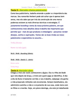 Seminário J. Macedo – Peça: As Filhas do Dodô – Roteiro cinema – v. 1

Texto 5 – Narrador chama palestrante:
Como boa publicitária, Isabella entende o poder e a importância das
marcas. Seu namorido Herbert pode até achar que é apenas bom
senso, mas ela sabe que por trás da construção de uma marca
poderosa existem as mais diversas técnicas e estratégias. É
justamente branding o tema da nossa próxima palestra, em que
conheceremos mais detalhes desse trabalho tão importante que
permite que - mais do que produtos e embalagens - possamos vender
desejos, sonhos e aspirações. Vamos dar as boas-vindas ao nosso
palestrante e especialista no assunto...

Trilha Diretor

Nome na tela (ppt)


9h10 – 9h40 - Branding (30min)



9h40 – 9h50 - Sketch 3 – (6min)

Dulce canta

Trilha Peça

Texto 6 –Narrador abre:
Chegou a hora de vocês conhecerem a Dulce. Ela é a filha de Dodô
que veio depois da Graça, a irmã com quem mais se identifica. O dia-
a-dia da Dulce é bastante corrido; e seu trabalho, informal: ela ganha
a vida preparado refeições sob encomenda. Sempre batalhadora, ela
administra sozinha a vida e o orçamento de sua casa, onde mora com
os filhos e o marido. Hoje, em pleno domingo, ela está já trabalhando


26/7/2010                                                                              12
 