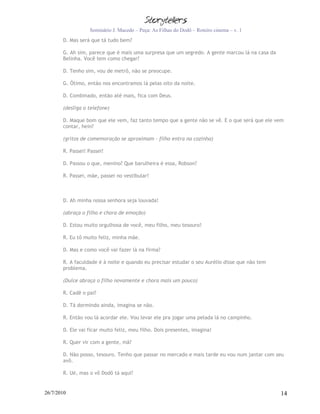 Seminário J. Macedo – Peça: As Filhas do Dodô – Roteiro cinema – v. 1
       D. Mas será que tá tudo bem?

       G. Ah sim, parece que é mais uma surpresa que um segredo. A gente marcou lá na casa da
       Belinha. Você tem como chegar?

       D. Tenho sim, vou de metrô, não se preocupe.

       G. Ótimo, então nos encontramos lá pelas oito da noite.

       D. Combinado, então até mais, fica com Deus.

       (desliga o telefone)

       D. Maque bom que ele vem, faz tanto tempo que a gente não se vê. E o que será que ele vem
       contar, hein?

       (gritos de comemoração se aproximam – filho entra na cozinha)

       R. Passei! Passei!

       D. Passou o que, menino? Que barulheira é essa, Robson?

       R. Passei, mãe, passei no vestibular!



       D. Ah minha nossa senhora seja louvada!

       (abraça o filho e chora de emoção)

       D. Estou muito orgulhosa de você, meu filho, meu tesouro!

       R. Eu tô muito feliz, minha mãe.

       D. Mas e como você vai fazer lá na firma?

       R. A faculdade é à noite e quando eu precisar estudar o seu Aurélio disse que não tem
       problema.

       (Dulce abraça o filho novamente e chora mais um pouco)

       R. Cadê o pai?

       D. Tá dormindo ainda, imagina se não.

       R. Então vou lá acordar ele. Vou levar ele pra jogar uma pelada lá no campinho.

       D. Ele vai ficar muito feliz, meu filho. Dois presentes, imagina!

       R. Quer vir com a gente, mã?

       D. Não posso, tesouro. Tenho que passar no mercado e mais tarde eu vou num jantar com seu
       avô.

       R. Ué, mas o vô Dodô tá aqui?


26/7/2010                                                                                       14
 