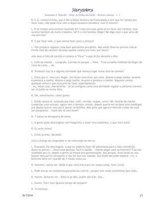 Seminário J. Macedo – Peça: As Filhas do Dodô – Roteiro cinema – v. 1
       R. E aí, minha Lívinha, que é fiel à Nossa Senhora da Praticidade e tem que ter tempo pra
       fazer tudo, não pode ficar sem a dupla lavadora-secadora, num é mesmo?

       L. E se tivesse uma novena resumida em 3 dias pra essa santa aí eu faria com certeza, mas
       novena também dá muito trabalho, né? E o microondas, Roger? Me diga você o que seria de
       nós sem ele?

       R. E por falar nele, o que vamos fazer para o almoço?

       L. Vou preparar alguma coisa bem gostosinha pra gente. Mas antes disso eu preciso checar
       minha lista de tarefas! Alcança aquela caneta pra mim, por favor?

       (ela saca a lista de tarefas e começa a “ticar” o que já fez durante o dia)

       L. Café da manhã... cumprido. Corrida no parque... feito. Tirar a toalha molhada do Roger de
       cima da cama... ok.

       R. Protesto! Isso lá é alguma atividade que mereça lugar numa lista de tarefas?

       L. Claro que é, meu caro Roger. Um ótimo exercício, por sinal. Abaixa e pega toalha, levante
       e pendura a toalha. Abaixa e pega toalha, levante e pendura a toalha. Segundo consta,
       qualquer esforço que seja preciso fazer repetidamente
       – ou, nesse caso, diariamente - já se configura como uma atividade regular e portanto merece
       ser incluída na minha lista.

       R. OK, meretíssima, como quiser.

       L. Então vamos lá, voltando pra lista: café, corrida, roupas, certo. OK, tarefas da manhã
       cumpridas com sucesso. Agora vem o almoço, ensaio, depois queria ver se dava uma meditada
       pra depois buscar meu pai e jantar na Belinha. Mas acho que agora é hora de cuidar de você
       um pouquinho... Você não tá com fome?

       R. 7 voltas no Ibirapuera de fome.

       L. A gente pode descongelar um franguinho e fazer uma saladinha, o que você acha?

       R. Eu acho ótimo!

       L. Então pronto, decidido.

       (tira o frango do congelador e vai colocando no micro)

       L. Enquanto ele descongela, o que eu poderia fazer de sobremesa para o meu maridinho,
       deixa eu pensar... Uma coisa gostosa, fácil e rápida... Vamos pegar uma na internet? Traz seu
       notebook pra cá, depois a gente já ensaia pra apresentação. Até porque, mais tarde eu vou
       buscar meu pai no aeroporto e vou ter que sair voando. Seu Dodô não pode esperar, viu, o
       bichinho deve ter nascido de 7 meses como eu.

       R. Hummm, vamos ver. Onde é que você entra pra ver essas coisas, hein, Lívia?

       L. Pode entrar em mulheressuperpráticas.com.br, sempre tem umas receitinhas bem boas.

       R. Humm, deixa eu ver.. bolo ra-pi-dão, pudim zás-trás, flan…

       L. Humm, flan! Isso! Quanto tempo de preparo?

       R. 15 minutos.

26/7/2010                                                                                          17
 