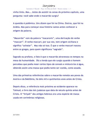 Seminário J. Macedo – Peça: As Filhas do Dodô – Roteiro cinema – v. 1

vinho tinto. Mas... Antes de assistir às cenas do próximo capítulo, uma
pergunta: você sabe onde o macarrão surgiu?


A questão é polêmica. Uns dizem que foi na China. Outros, que foi na
Arábia. Mas para começar essa história vamos antes conhecer a
origem da palavra.


“Macarrão” vem da palavra “macaronis”, uma derivação do verbo
“maccari”. O verbo maccari, por sua vez, tem origem siciliana e
significa “achatar”. Mas não só isso. É que o verbo maccari nasceu
entre os gregos, para quem significava “sagrado”.


Sagrado ou profano, o fato é que o macarrão atravessou os tempos na
mesa da humanidade. Diz a lenda que ele surgiu quando o homem
percebeu que podia moer certos tipos de cereais e misturá-los à água,
obtendo assim uma massa que podia tanto ser cozida, como assada.


Uma das primeiras referências sobre o macarrão remete aos povos da
Assíria e da Babilônia, há dois mil e quinhentos anos antes de Cristo.


Depois disso, a referência mais próxima ao ocidente aparece no
Talmud, o livro das leis judaicas que data do século quinto antes de
Cristo. O “itriyah” dos antigos hebreus era uma espécie de massa
usada em cerimônias religiosas.




26/7/2010                                                                            19
 