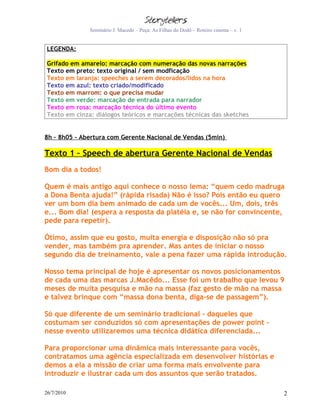 Seminário J. Macedo – Peça: As Filhas do Dodô – Roteiro cinema – v. 1


 LEGENDA:

 Grifado em amarelo: marcação com numeração das novas narrações
 Texto em preto: texto original / sem modficação
 Texto em laranja: speeches a serem decorados/lidos na hora
 Texto em azul: texto criado/modificado
 Texto em marrom: o que precisa mudar
 Texto em verde: marcação de entrada para narrador
 Texto em rosa: marcação técnica do último evento
 Texto em cinza: diálogos teóricos e marcações técnicas das sketches


8h – 8h05 - Abertura com Gerente Nacional de Vendas (5min)

Texto 1 – Speech de abertura Gerente Nacional de Vendas
Bom dia a todos!

Quem é mais antigo aqui conhece o nosso lema: “quem cedo madruga
a Dona Benta ajuda!” (rápida risada) Não é isso? Pois então eu quero
ver um bom dia bem animado de cada um de vocês... Um, dois, três
e... Bom dia! (espera a resposta da platéia e, se não for convincente,
pede para repetir).

Ótimo, assim que eu gosto, muita energia e disposição não só pra
vender, mas também pra aprender. Mas antes de iniciar o nosso
segundo dia de treinamento, vale a pena fazer uma rápida introdução.

Nosso tema principal de hoje é apresentar os novos posicionamentos
de cada uma das marcas J.Macêdo... Esse foi um trabalho que levou 9
meses de muita pesquisa e mão na massa (faz gesto de mão na massa
e talvez brinque com “massa dona benta, diga-se de passagem”).

Só que diferente de um seminário tradicional – daqueles que
costumam ser conduzidos só com apresentações de power point -
nesse evento utilizaremos uma técnica didática diferenciada...

Para proporcionar uma dinâmica mais interessante para vocês,
contratamos uma agência especializada em desenvolver histórias e
demos a ela a missão de criar uma forma mais envolvente para
introduzir e ilustrar cada um dos assuntos que serão tratados.

26/7/2010                                                                              2
 