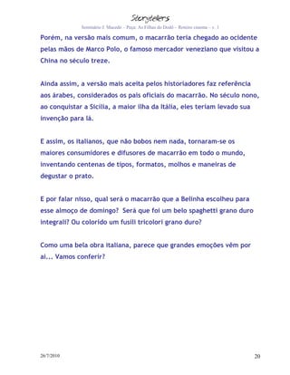Seminário J. Macedo – Peça: As Filhas do Dodô – Roteiro cinema – v. 1

Porém, na versão mais comum, o macarrão teria chegado ao ocidente
pelas mãos de Marco Polo, o famoso mercador veneziano que visitou a
China no século treze.


Ainda assim, a versão mais aceita pelos historiadores faz referência
aos árabes, considerados os pais oficiais do macarrão. No século nono,
ao conquistar a Sicília, a maior ilha da Itália, eles teriam levado sua
invenção para lá.


E assim, os italianos, que não bobos nem nada, tornaram-se os
maiores consumidores e difusores de macarrão em todo o mundo,
inventando centenas de tipos, formatos, molhos e maneiras de
degustar o prato.


E por falar nisso, qual será o macarrão que a Belinha escolheu para
esse almoço de domingo? Será que foi um belo spaghetti grano duro
integrali? Ou colorido um fusili tricolori grano duro?


Como uma bela obra italiana, parece que grandes emoções vêm por
aí... Vamos conferir?




26/7/2010                                                                            20
 