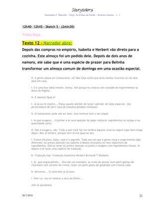 Seminário J. Macedo – Peça: As Filhas do Dodô – Roteiro cinema – v. 1



12h40- 12h45 - Sketch 5 – (2min30)

Trilha Peça

Texto 12 – Narrador abre:
Depois das compras no empório, Isabella e Herbert vão direto para a
cozinha. Este almoço foi um pedido dele. Depois de dois anos de
namoro, ele sabe que é uma espécie de prazer para Belinha
transformar um almoço comum de domingo em uma ocasião especial.

       H. A gente adora um restaurante, né? Mas hoje achei que seria melhor ficarmos só nós dois
       aqui em casa.

       I. E é uma boa idéia mesmo, honey. Até porque eu estava com vontade de experimentar as
       dicas da Nigella.

       H. É mesmo? Qual é?

       I. Já já eu te mostro... Passa aquele abridor de latas? (abridor de latas especial – faz
       performance de abrir lata de tomates pelados italianos)

       H. O restaurante pode até ser bom, mas nenhum tem o seu toque.

       I. Ai que exagero... Cozinhar é só uma questão de saber misturar ingredientes no tempo e na
       quantidade certa.

       H. Não é exagero, não. Tudo o que você faz me lembra alguma coisa ou algum lugar bem longe
       daqui. Mas só lembra, porque nem lá era igual ao seu.

       I. Fusion (fiujion), baby, esse é o segredo. Toda vez em que a gente viaja e experimenta algo
       diferente, eu presto atenção nos sabores e depois incorporo no meu repertório de
       ingredientes. Outras vezes eu presto atenção no prato e imagino com ingredientes nossos. Aí
       depois é só fazer uma espécie de tradução.

       H. Tradução tipo “tradução brasileira Herbert Richards”? Ahahaha

       I. Ai, que engraçadinho... Vou dar um exemplo: ao invés de pensar num petit gateau de
       chocolate com sorvete de creme, fazer um petit gateu de goiabada com cheese cake.

       H. Mmmmm... O cheirinho já tá bom.

       I. Vem cá, vou te mostrar a dica do Oliver...

       (ele se aproxima)


26/7/2010                                                                                          21
 
